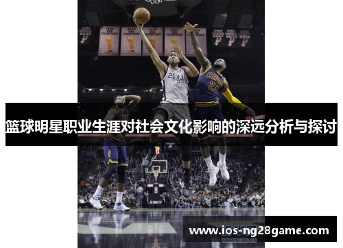 篮球明星职业生涯对社会文化影响的深远分析与探讨 篮球明星职业生涯对社会文化影响的深远分析与探讨