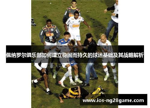 佩纳罗尔俱乐部如何建立稳固而持久的球迷基础及其战略解析