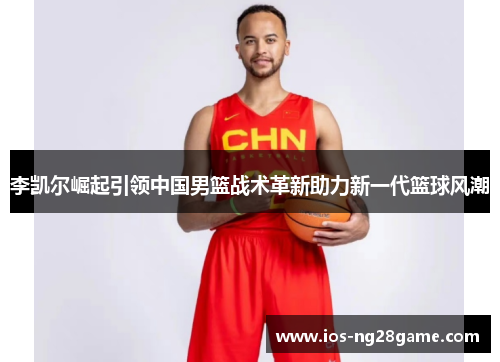 李凯尔崛起引领中国男篮战术革新助力新一代篮球风潮
