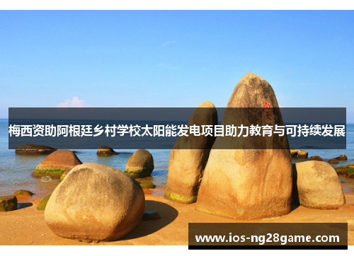 梅西资助阿根廷乡村学校太阳能发电项目助力教育与可持续发展 梅西资助阿根廷乡村学校太阳能发电项目助力教育与可持续发展