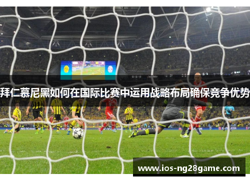 拜仁慕尼黑如何在国际比赛中运用战略布局确保竞争优势 拜仁慕尼黑如何在国际比赛中运用战略布局确保竞争优势