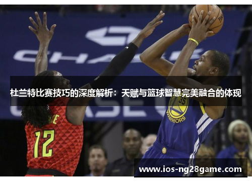杜兰特比赛技巧的深度解析：天赋与篮球智慧完美融合的体现