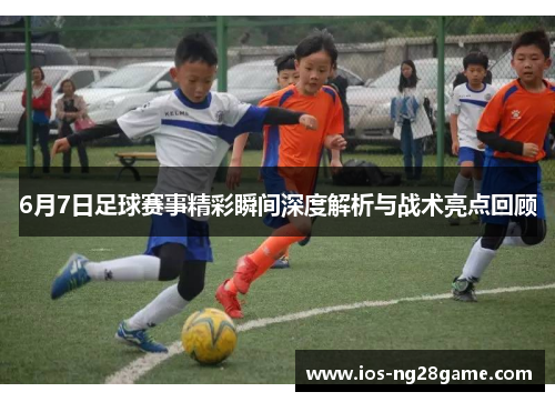 6月7日足球赛事精彩瞬间深度解析与战术亮点回顾 6月7日足球赛事精彩瞬间深度解析与战术亮点回顾