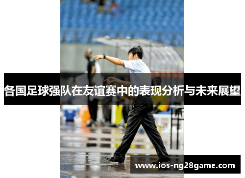 各国足球强队在友谊赛中的表现分析与未来展望