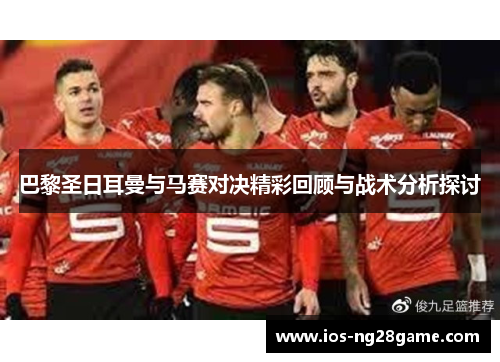 巴黎圣日耳曼与马赛对决精彩回顾与战术分析探讨 巴黎圣日耳曼与马赛对决精彩回顾与战术分析探讨