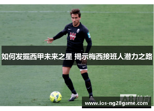 如何发掘西甲未来之星 揭示梅西接班人潜力之路