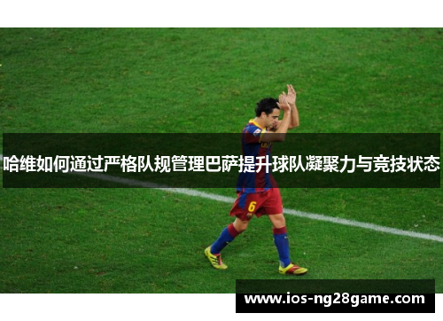 哈维如何通过严格队规管理巴萨提升球队凝聚力与竞技状态