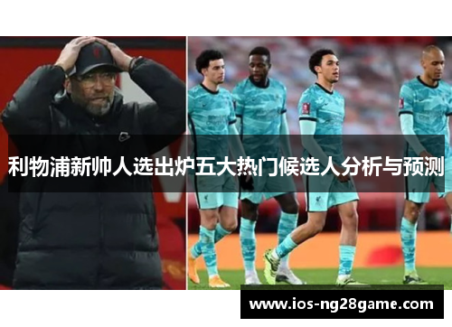 利物浦新帅人选出炉五大热门候选人分析与预测