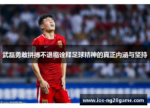 武磊勇敢拼搏不退缩诠释足球精神的真正内涵与坚持