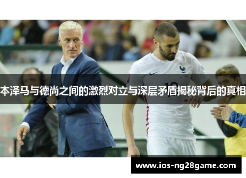 本泽马与德尚之间的激烈对立与深层矛盾揭秘背后的真相