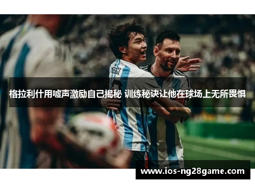 格拉利什用嘘声激励自己揭秘 训练秘诀让他在球场上无所畏惧