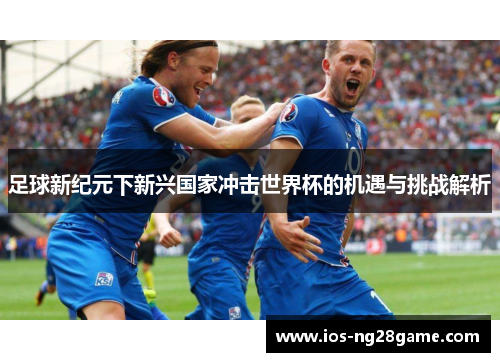 足球新纪元下新兴国家冲击世界杯的机遇与挑战解析