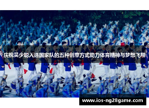 庆祝吴少聪入选国家队的五种创意方式助力体育精神与梦想飞翔
