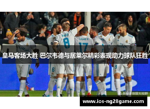 皇马客场大胜 巴尔韦德与居莱尔精彩表现助力球队狂胜