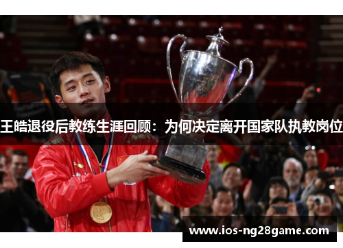 王皓退役后教练生涯回顾：为何决定离开国家队执教岗位