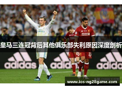 皇马三连冠背后其他俱乐部失利原因深度剖析