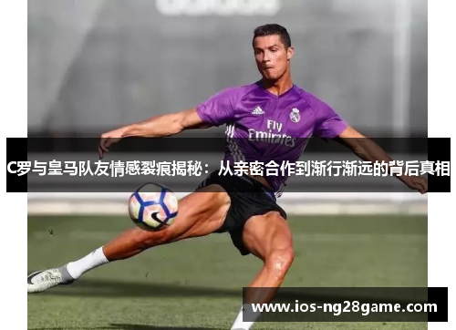 C罗与皇马队友情感裂痕揭秘：从亲密合作到渐行渐远的背后真相