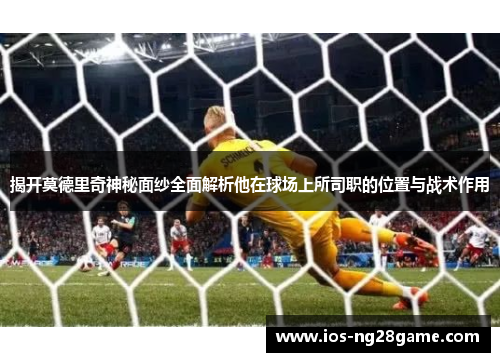 揭开莫德里奇神秘面纱全面解析他在球场上所司职的位置与战术作用