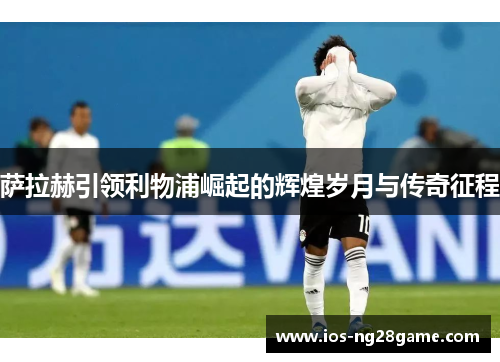 萨拉赫引领利物浦崛起的辉煌岁月与传奇征程