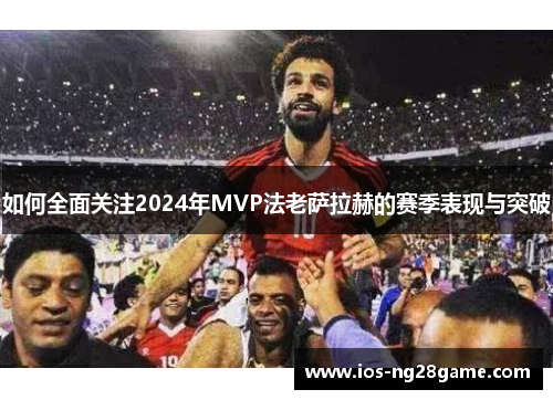 如何全面关注2024年MVP法老萨拉赫的赛季表现与突破