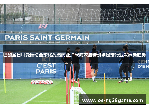 巴黎圣日耳曼推动全球化战略商业扩展成效显著引领足球行业发展新趋势