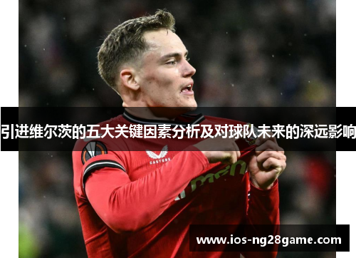 引进维尔茨的五大关键因素分析及对球队未来的深远影响